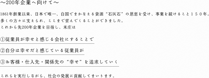 ～200年企業へ向けて～1861年創業以来、日本で唯一、自国でまかなえる資源“石灰石”の恩恵を受け、事業を続けること１５０年。多くの方々に支えられ、ここまで営んでくることができました。これから先200年企業を目指し、米庄は①従業員が幸せと感じる会社にすることで②自分は幸せだと感じている従業員が③お客様・仕入先・関係先の“幸せ”を追求していく。これらを実行しながら、社会の発展に貢献してまいります。